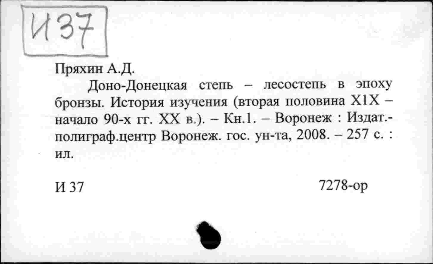 ﻿Пряхин А.Д.
Доно-Донецкая степь - лесостепь в эпоху бронзы. История изучения (вторая половина XIX -начало 90-х гг. XX в ). — Кн.1. — Воронеж : Издат,-полиграф.центр Воронеж, гос. ун-та, 2008. — 257 с. : ил.
И 37
7278-ор